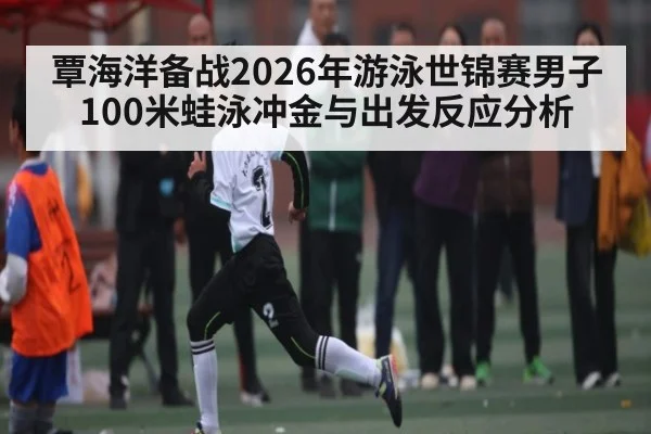 覃海洋备战2026年游泳世锦赛男子100米蛙泳冲金与出发反应分析