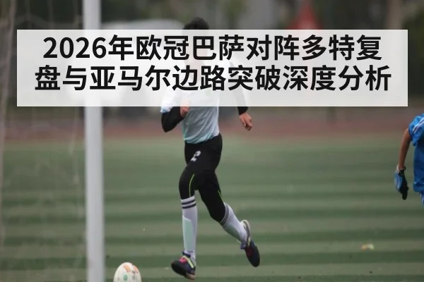 2026年欧冠巴萨对阵多特复盘与亚马尔边路突破深度分析